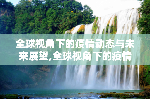 全球视角下的疫情动态与未来展望,全球视角下的疫情动态与未来展望