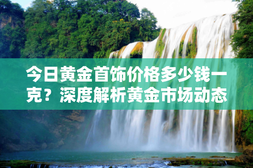 今日黄金首饰价格多少钱一克？深度解析黄金市场动态,今日黄金首饰价格多少钱一克