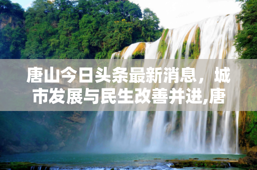 唐山今日头条最新消息，城市发展与民生改善并进,唐山今日头条最新消息